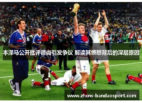 本泽马公开批评德尚引发争议 解读其愤怒背后的深层原因