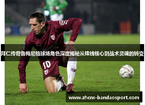 拜仁传奇鲁梅尼格球场角色深度揭秘从锋线核心到战术灵魂的转变