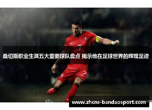 桑切斯职业生涯五大重要球队盘点 揭示他在足球世界的辉煌足迹 桑切斯职业生涯五大重要球队盘点 揭示他在足球世界的辉煌足迹