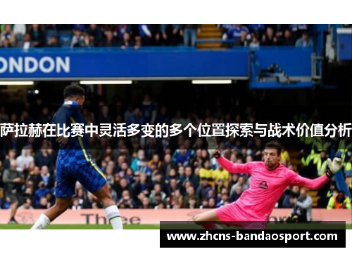 萨拉赫在比赛中灵活多变的多个位置探索与战术价值分析